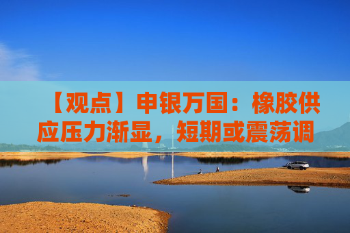 【观点】申银万国:橡胶供应压力渐显,短期或震荡调整