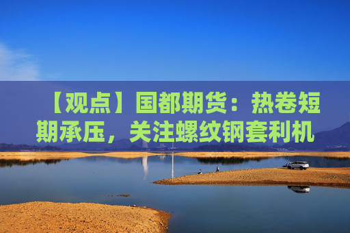 【观点】国都期货：热卷短期承压，关注螺纹钢套利机会