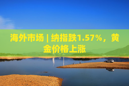 海外市场 | 纳指跌1.57%,黄金价格上涨