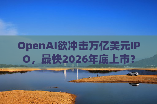 OpenAI欲冲击万亿美元IPO,最快2026年底上市?