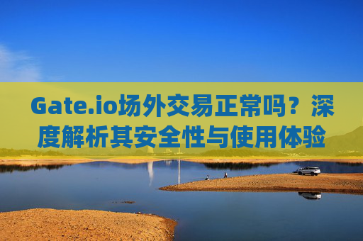 Gate.io场外交易正常吗？深度解析其安全性与使用体验 gateio场外交易正常吗