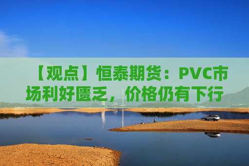 【观点】恒泰期货:PVC市场利好匮乏,价格仍有下行空间