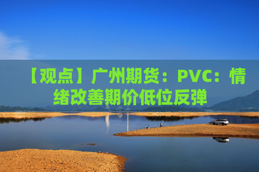 【观点】广州期货:PVC:情绪改善期价低位反弹
