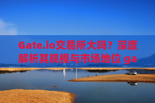 Gate.io交易所大吗？深度解析其规模与市场地位 gateio交易所大吗