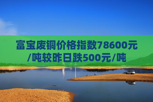 富宝废铜价格指数78600元/吨较昨日跌500元/吨