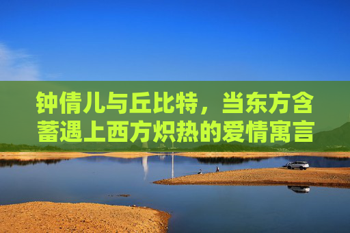 钟倩儿与丘比特，当东方含蓄遇上西方炽热的爱情寓言 钟倩儿丘比特