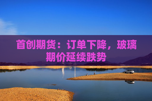 首创期货:订单下降,玻璃期价延续跌势