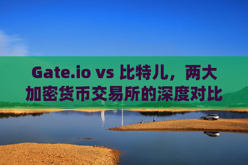Gate.io vs 比特儿，两大加密货币交易所的深度对比与用户指南 巴gateio比特儿