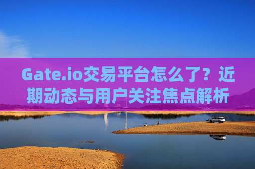 Gate.io交易平台怎么了？近期动态与用户关注焦点解析 gateio交易平台怎么了