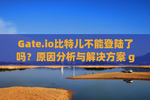 Gate.io比特儿不能登陆了吗？原因分析与解决方案 gateio比特儿不能登陆了吗