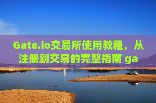 Gate.io交易所使用教程，从注册到交易的完整指南 gateio交易所使用教程