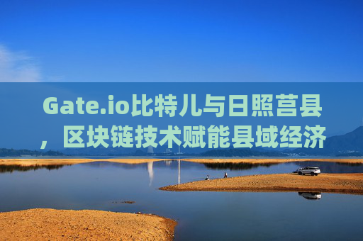 Gate.io比特儿与日照莒县，区块链技术赋能县域经济发展 gateio比特儿日照莒县
