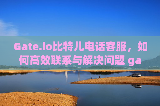 Gate.io比特儿电话客服，如何高效联系与解决问题 gateio比特儿电话客服