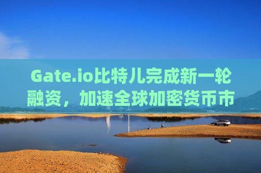 Gate.io比特儿完成新一轮融资，加速全球加密货币市场布局 gateio比特儿融资