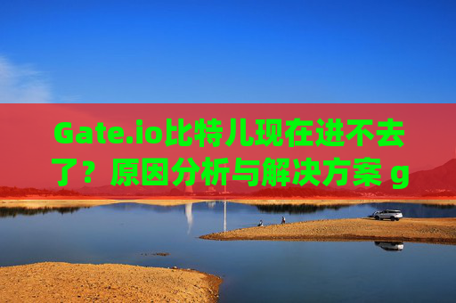 Gate.io比特儿现在进不去了？原因分析与解决方案 gateio比特儿现在进不去了