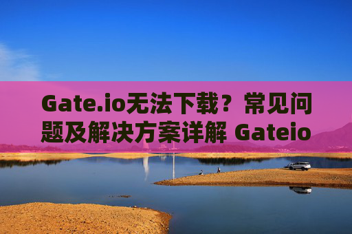 Gate.io无法下载？常见问题及解决方案详解 Gateio无法下载
