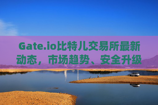 Gate.io比特儿交易所最新动态，市场趋势、安全升级与未来展望 gateio比特儿交易所新闻