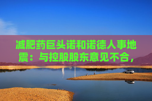 减肥药巨头诺和诺德人事地震：与控股股东意见不合，7名董事会成员辞职