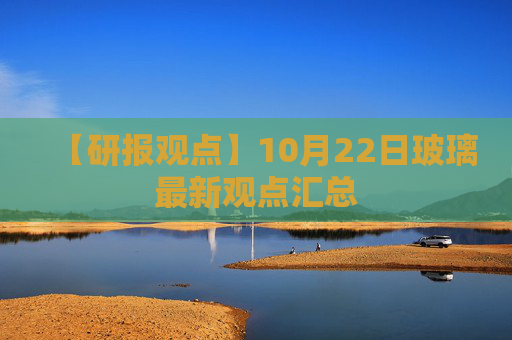 【研报观点】10月22日玻璃最新观点汇总