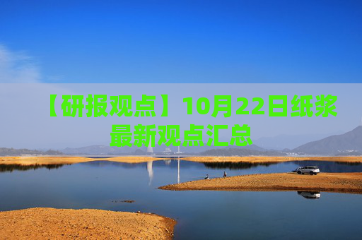 【研报观点】10月22日纸浆最新观点汇总