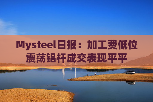 Mysteel日报:加工费低位震荡铝杆成交表现平平