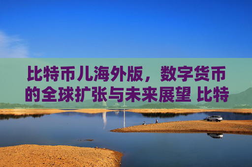 比特币儿海外版，数字货币的全球扩张与未来展望 比特币儿海外版