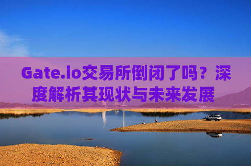 Gate.io交易所倒闭了吗？深度解析其现状与未来发展 gateio交易所倒闭了吗