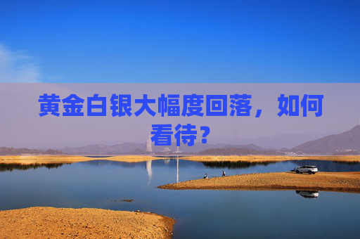 黄金白银大幅度回落，如何看待？