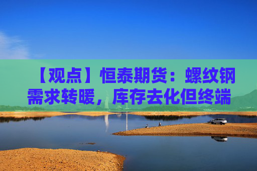 【观点】恒泰期货:螺纹钢需求转暖,库存去化但终端支撑疲弱制约期价上行