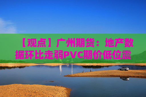 【观点】广州期货:地产数据环比走弱PVC期价低位震荡