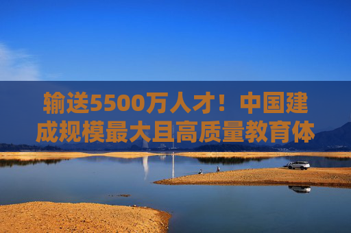 输送5500万人才!中国建成规模最大且高质量教育体系