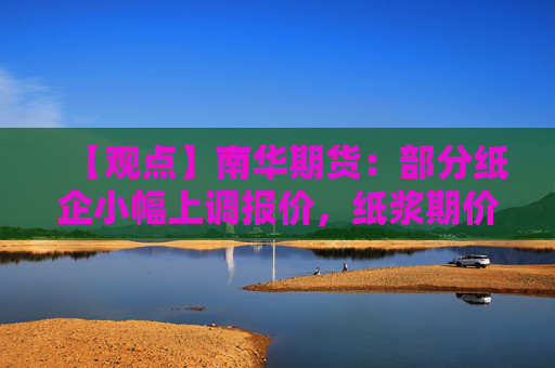 【观点】南华期货:部分纸企小幅上调报价,纸浆期价震荡上行