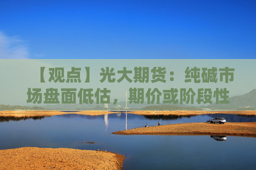 【观点】光大期货:纯碱市场盘面低估,期价或阶段性偏强运行