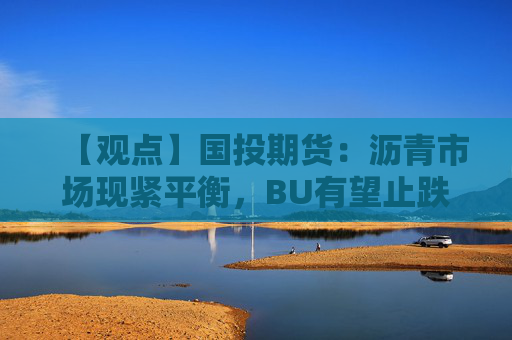 【观点】国投期货:沥青市场现紧平衡,BU有望止跌回升