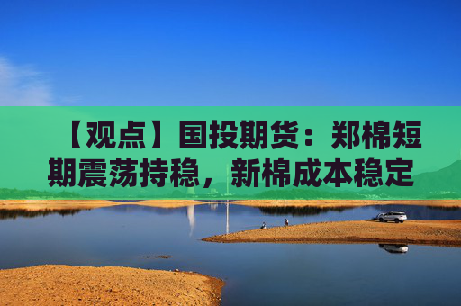 【观点】国投期货:郑棉短期震荡持稳,新棉成本稳定支撑盘面