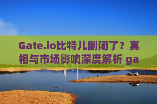 Gate.io比特儿倒闭了？真相与市场影响深度解析 gateio比特儿倒闭了