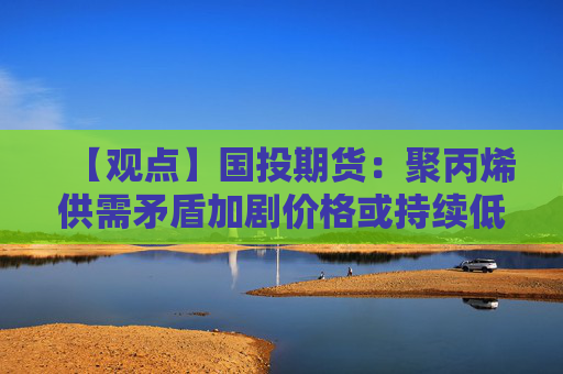 【观点】国投期货：聚丙烯供需矛盾加剧价格或持续低迷