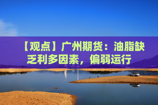 【观点】广州期货:油脂缺乏利多因素,偏弱运行