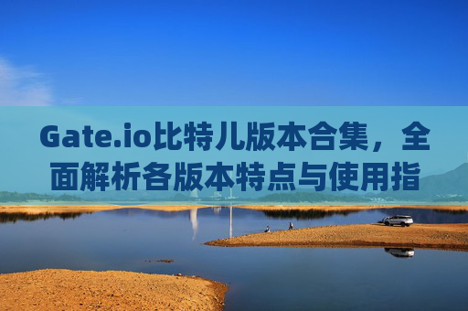 Gate.io比特儿版本合集，全面解析各版本特点与使用指南 gateio比特儿版本合集