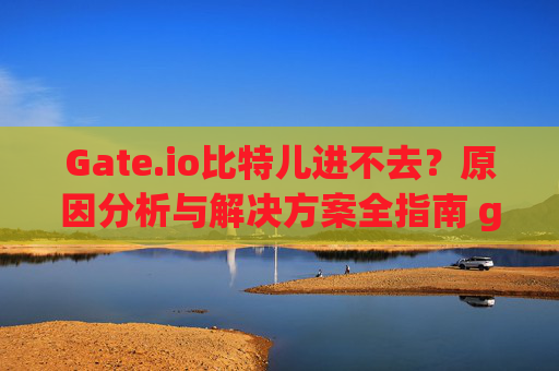 Gate.io比特儿进不去？原因分析与解决方案全指南 gateio比特儿进不去