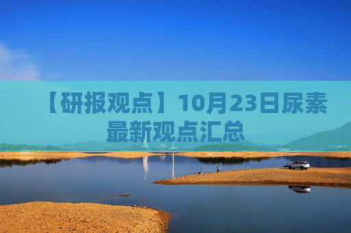 【研报观点】10月23日尿素最新观点汇总