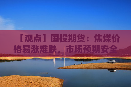 【观点】国投期货:焦煤价格易涨难跌,市场预期安全生产考核加强