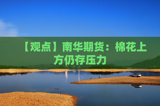 【观点】南华期货：棉花上方仍存压力