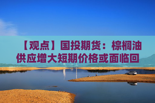 【观点】国投期货:棕榈油供应增大短期价格或面临回调压力