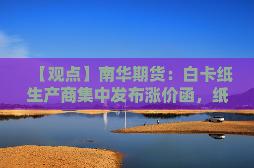 【观点】南华期货:白卡纸生产商集中发布涨价函,纸浆供应支撑期价上行