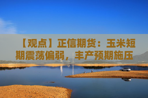 【观点】正信期货:玉米短期震荡偏弱,丰产预期施压长期价格