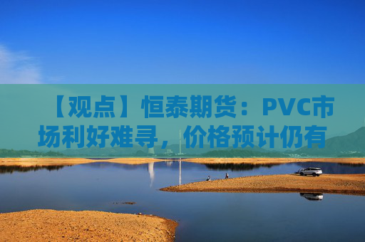 【观点】恒泰期货：PVC市场利好难寻，价格预计仍有下行空间
