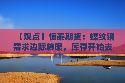 【观点】恒泰期货:螺纹钢需求边际转暖,库存开始去化