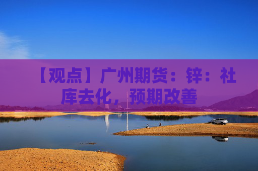 【观点】广州期货:锌:社库去化,预期改善