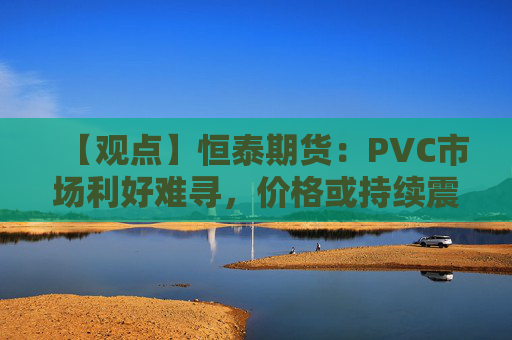 【观点】恒泰期货:PVC市场利好难寻,价格或持续震荡下行